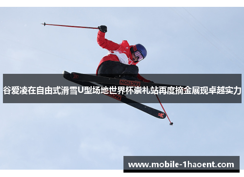 谷爱凌在自由式滑雪U型场地世界杯崇礼站再度摘金展现卓越实力