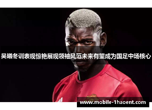 吴曦冬训表现惊艳展现领袖风范未来有望成为国足中场核心