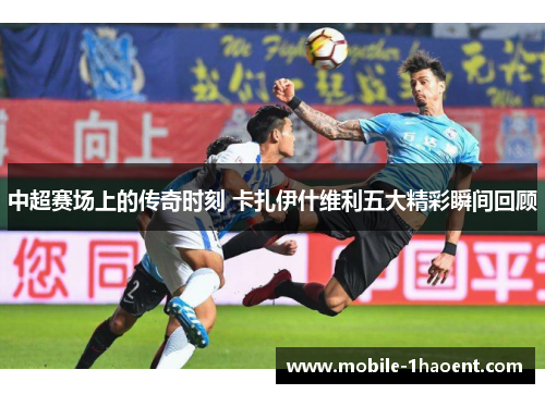 中超赛场上的传奇时刻 卡扎伊什维利五大精彩瞬间回顾