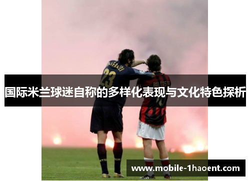 国际米兰球迷自称的多样化表现与文化特色探析 国际米兰球迷自称的多样化表现与文化特色探析