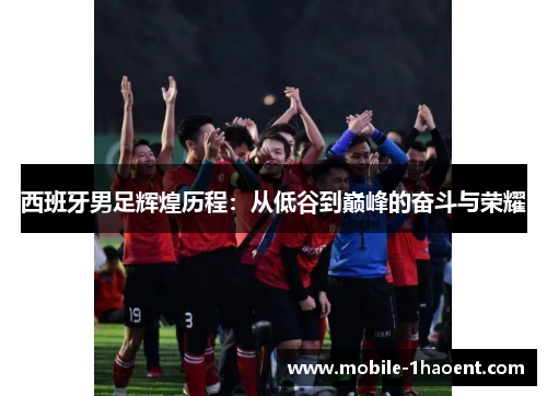 西班牙男足辉煌历程：从低谷到巅峰的奋斗与荣耀