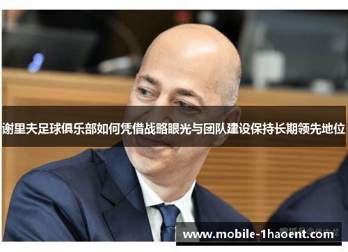 谢里夫足球俱乐部如何凭借战略眼光与团队建设保持长期领先地位 谢里夫足球俱乐部如何凭借战略眼光与团队建设保持长期领先地位