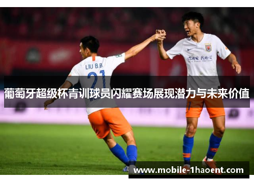 葡萄牙超级杯青训球员闪耀赛场展现潜力与未来价值 葡萄牙超级杯青训球员闪耀赛场展现潜力与未来价值