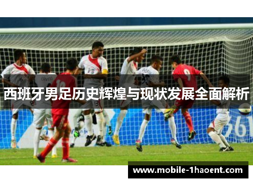 西班牙男足历史辉煌与现状发展全面解析